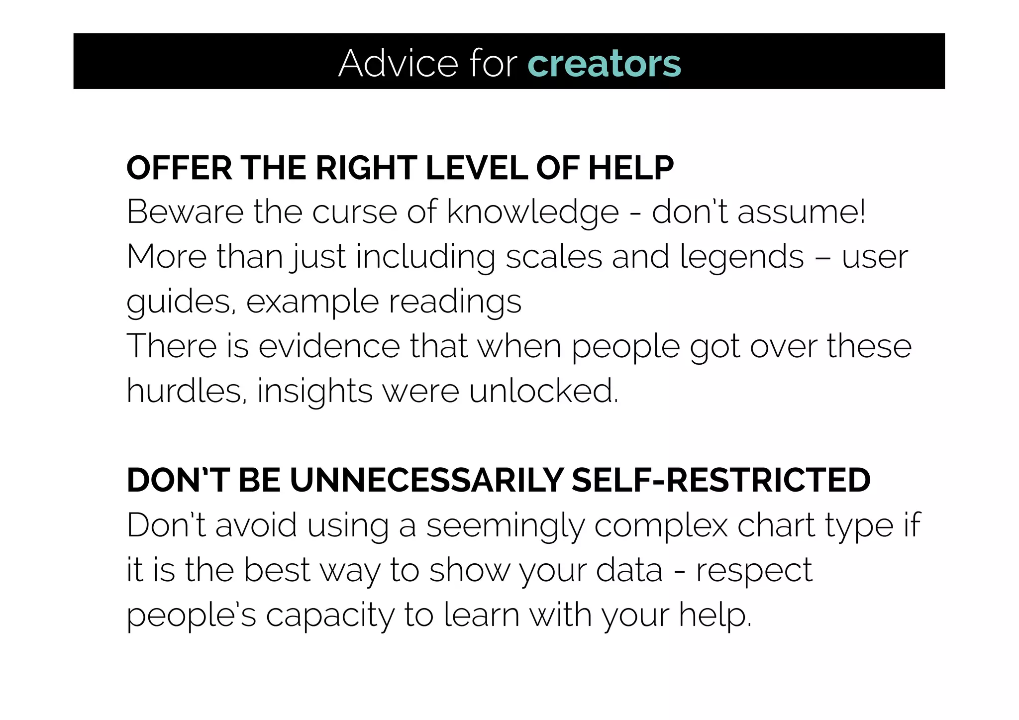 OFFER THE RIGHT LEVEL OF HELP
Beware the curse of knowledge - don’t assume!
More than just including scales and legends – user
guides, example readings
There is evidence that when people got over these
hurdles, insights were unlocked.
DON’T BE UNNECESSARILY SELF-RESTRICTED
Don’t avoid using a seemingly complex chart type if
it is the best way to show your data - respect
people’s capacity to learn with your help.
Advice for creators
 