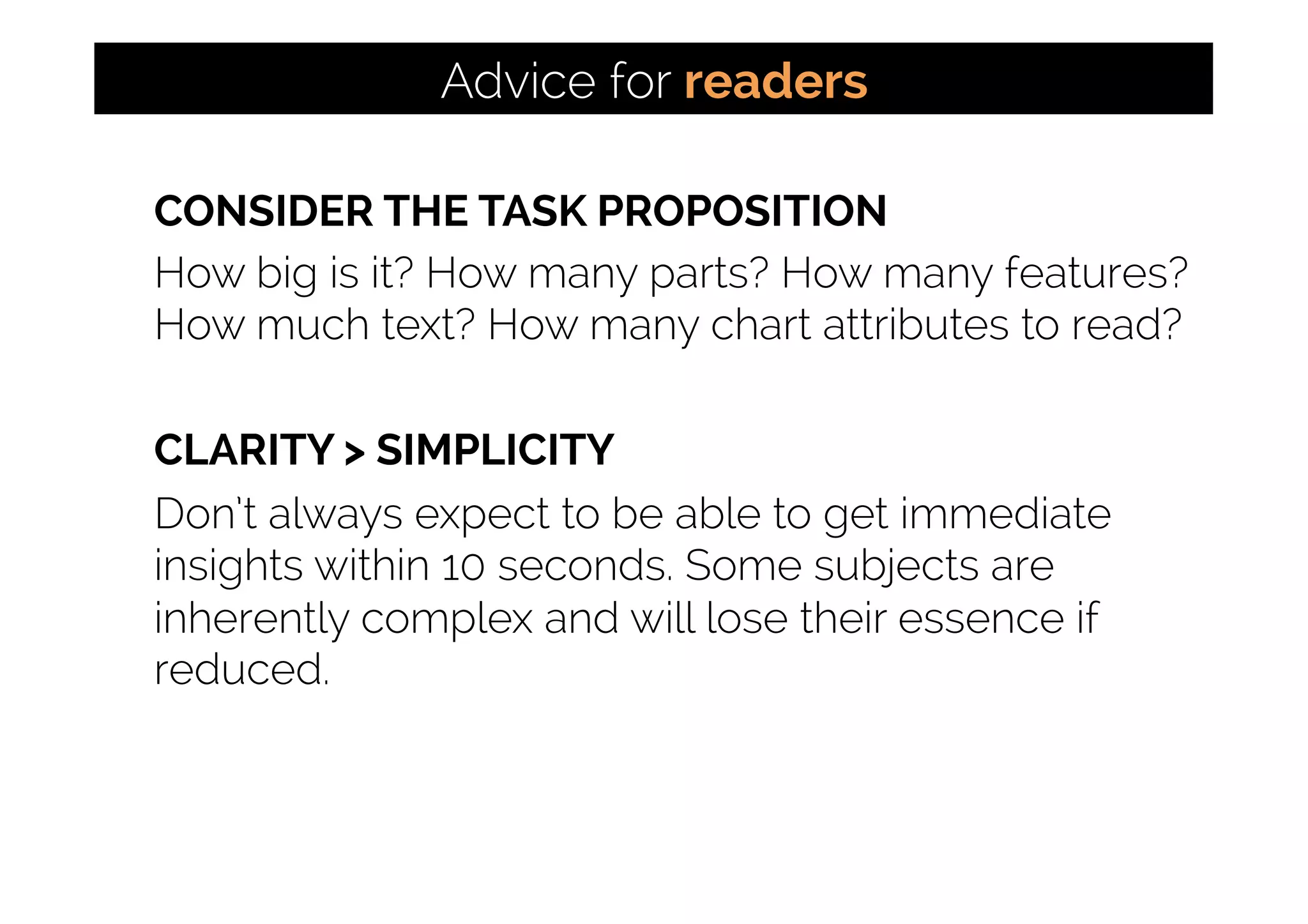 CONSIDER THE TASK PROPOSITION
How big is it? How many parts? How many features?
How much text? How many chart attributes to read?
CLARITY > SIMPLICITY
Don’t always expect to be able to get immediate
insights within 10 seconds. Some subjects are
inherently complex and will lose their essence if
reduced.
Advice for readers
 