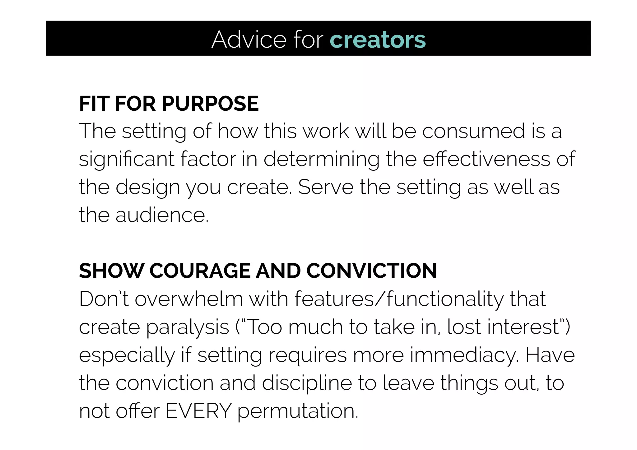 FIT FOR PURPOSE
The setting of how this work will be consumed is a
signiﬁcant factor in determining the eﬀectiveness of
the design you create. Serve the setting as well as
the audience.
SHOW COURAGE AND CONVICTION
Don’t overwhelm with features/functionality that
create paralysis (“Too much to take in, lost interest”)
especially if setting requires more immediacy. Have
the conviction and discipline to leave things out, to
not oﬀer EVERY permutation.
Advice for creators
 