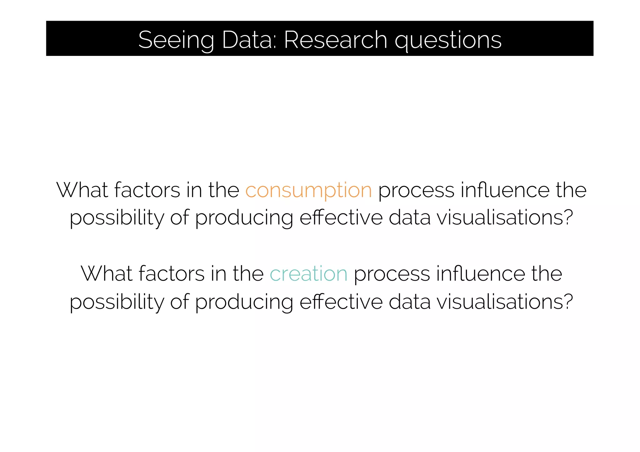 What factors in the consumption process inﬂuence the
possibility of producing eﬀective data visualisations?
What factors in the creation process inﬂuence the
possibility of producing eﬀective data visualisations?
Seeing Data: Research questions
 