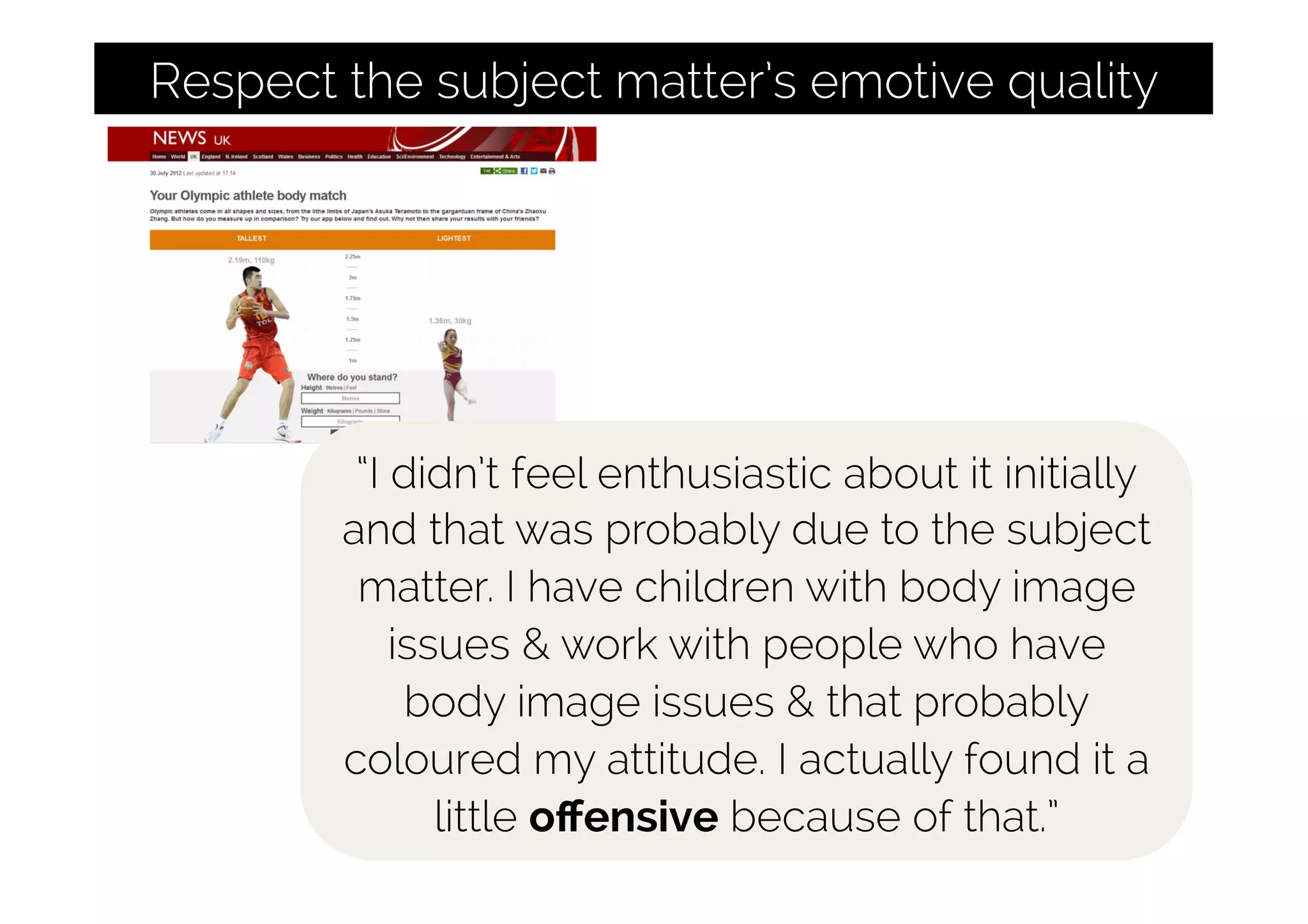 Respect the subject matter’s emotive quality
“I didn’t feel enthusiastic about it initially
and that was probably due to the subject
matter. I have children with body image
issues & work with people who have
body image issues & that probably
coloured my attitude. I actually found it a
little oﬀensive because of that.”
 