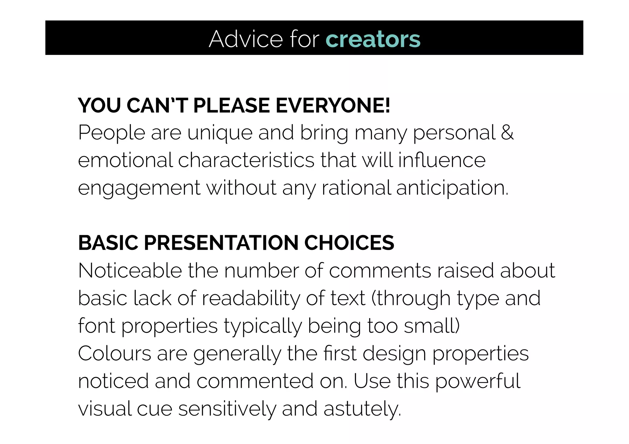 YOU CAN’T PLEASE EVERYONE!
People are unique and bring many personal &
emotional characteristics that will inﬂuence
engagement without any rational anticipation.
BASIC PRESENTATION CHOICES
Noticeable the number of comments raised about
basic lack of readability of text (through type and
font properties typically being too small)
Colours are generally the ﬁrst design properties
noticed and commented on. Use this powerful
visual cue sensitively and astutely.
Advice for creators
 