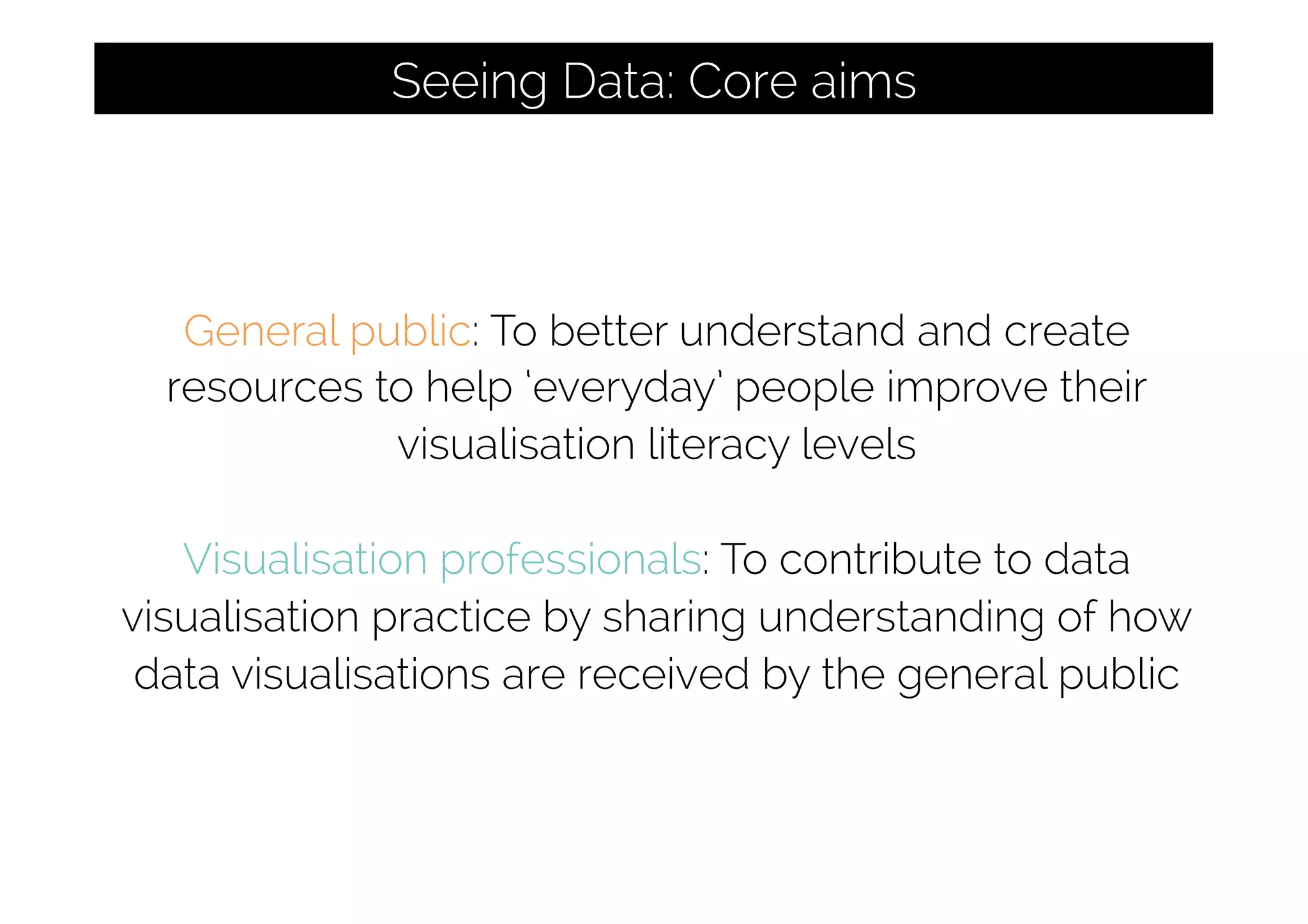 General public: To better understand and create
resources to help ‘everyday’ people improve their
visualisation literacy levels
Visualisation professionals: To contribute to data
visualisation practice by sharing understanding of how
data visualisations are received by the general public
Seeing Data: Core aims
 