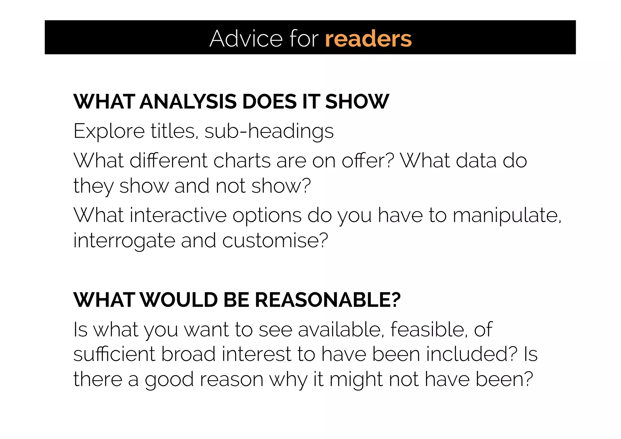 WHAT ANALYSIS DOES IT SHOW
Explore titles, sub-headings
What diﬀerent charts are on oﬀer? What data do
they show and not show?
What interactive options do you have to manipulate,
interrogate and customise?
WHAT WOULD BE REASONABLE?
Is what you want to see available, feasible, of
suﬃcient broad interest to have been included? Is
there a good reason why it might not have been?
Advice for readers
 