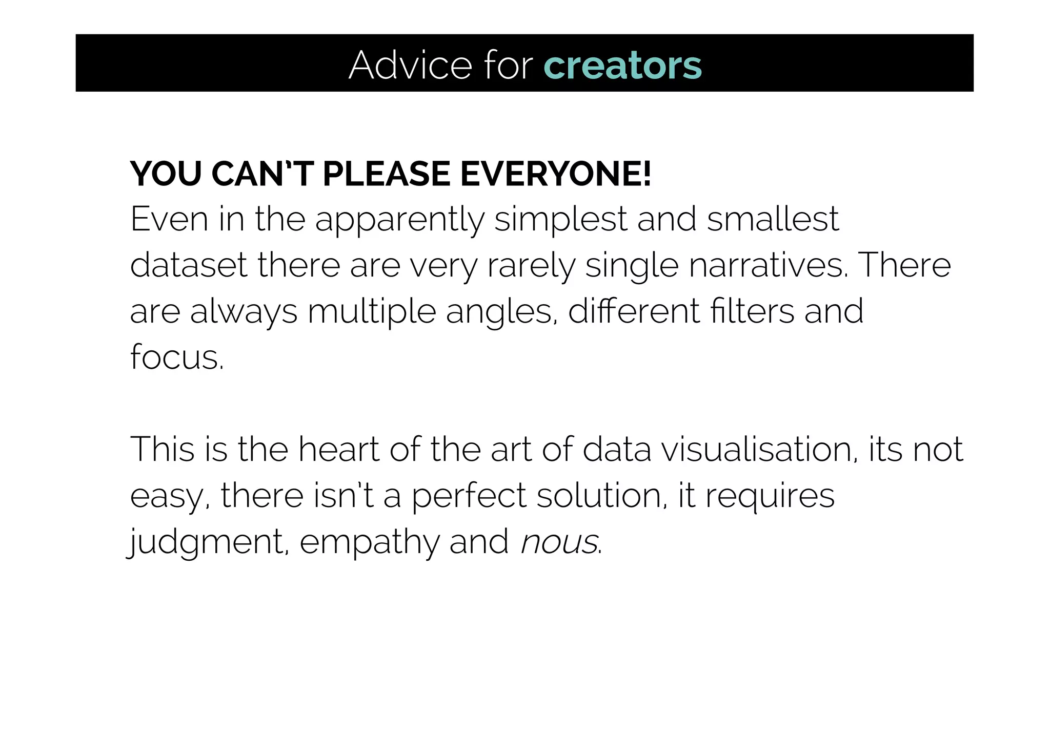 YOU CAN’T PLEASE EVERYONE!
Even in the apparently simplest and smallest
dataset there are very rarely single narratives. There
are always multiple angles, diﬀerent ﬁlters and
focus.
This is the heart of the art of data visualisation, its not
easy, there isn’t a perfect solution, it requires
judgment, empathy and nous.
Advice for creators
 