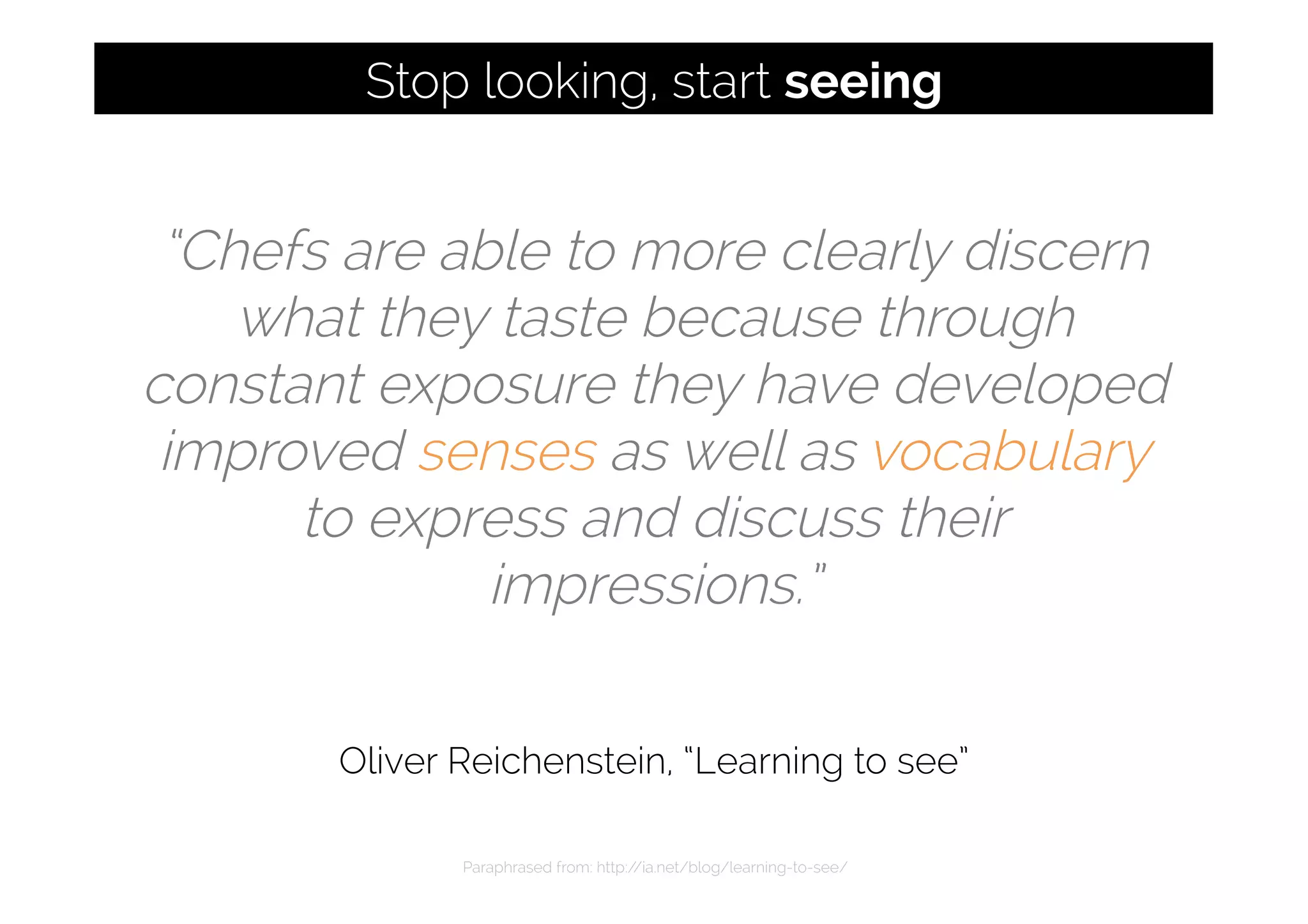“Chefs are able to more clearly discern
what they taste because through
constant exposure they have developed
improved senses as well as vocabulary
to express and discuss their
impressions.”
Oliver Reichenstein, “Learning to see”
Paraphrased from: http://ia.net/blog/learning-to-see/
Stop looking, start seeing
 