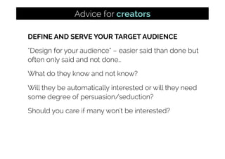 DEFINE AND SERVE YOUR TARGET AUDIENCE
“Design for your audience” – easier said than done but
often only said and not done…
What do they know and not know?
Will they be automatically interested or will they need
some degree of persuasion/seduction?
Should you care if many won’t be interested?
Advice for creators
 