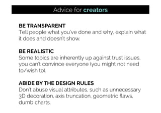 BE TRANSPARENT
Tell people what you’ve done and why, explain what
it does and doesn’t show.
BE REALISTIC
Some topics are inherently up against trust issues,
you can’t convince everyone (you might not need
to/wish to).
ABIDE BY THE DESIGN RULES
Don’t abuse visual attributes, such as unnecessary
3D decoration, axis truncation, geometric ﬂaws,
dumb charts.
Advice for creators
 
