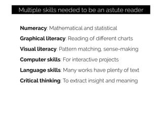 Numeracy: Mathematical and statistical
Graphical literacy: Reading of diﬀerent charts
Visual literacy: Pattern matching, sense-making
Computer skills: For interactive projects
Language skills: Many works have plenty of text
Critical thinking: To extract insight and meaning
Multiple skills needed to be an astute reader
 