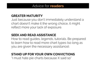 GREATER MATURITY
Just because you don’t immediately understand a
chart doesn’t make it the wrong choice, it might
reﬂect more your lack of exposure.
SEEK AND READ ASSISTANCE
How to read guides, legends, tutorials. Be prepared
to learn how to read more chart types (so long as
you are given the necessary assistance).
STAND UP FOR YOUR OWN CONVICTIONS
“I must hate pie charts because X said so”
Advice for readers
 