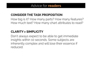CONSIDER THE TASK PROPOSITION
How big is it? How many parts? How many features?
How much text? How many chart attributes to read?
CLARITY > SIMPLICITY
Don’t always expect to be able to get immediate
insights within 10 seconds. Some subjects are
inherently complex and will lose their essence if
reduced.
Advice for readers
 