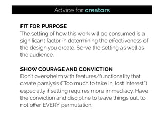 FIT FOR PURPOSE
The setting of how this work will be consumed is a
signiﬁcant factor in determining the eﬀectiveness of
the design you create. Serve the setting as well as
the audience.
SHOW COURAGE AND CONVICTION
Don’t overwhelm with features/functionality that
create paralysis (“Too much to take in, lost interest”)
especially if setting requires more immediacy. Have
the conviction and discipline to leave things out, to
not oﬀer EVERY permutation.
Advice for creators
 