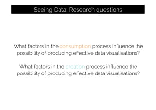 What factors in the consumption process inﬂuence the
possibility of producing eﬀective data visualisations?
What factors in the creation process inﬂuence the
possibility of producing eﬀective data visualisations?
Seeing Data: Research questions
 