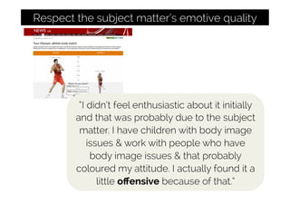 Respect the subject matter’s emotive quality
“I didn’t feel enthusiastic about it initially
and that was probably due to the subject
matter. I have children with body image
issues & work with people who have
body image issues & that probably
coloured my attitude. I actually found it a
little oﬀensive because of that.”
 