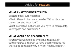 WHAT ANALYSIS DOES IT SHOW
Explore titles, sub-headings
What diﬀerent charts are on oﬀer? What data do
they show and not show?
What interactive options do you have to manipulate,
interrogate and customise?
WHAT WOULD BE REASONABLE?
Is what you want to see available, feasible, of
suﬃcient broad interest to have been included? Is
there a good reason why it might not have been?
Advice for readers
 
