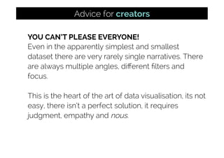 YOU CAN’T PLEASE EVERYONE!
Even in the apparently simplest and smallest
dataset there are very rarely single narratives. There
are always multiple angles, diﬀerent ﬁlters and
focus.
This is the heart of the art of data visualisation, its not
easy, there isn’t a perfect solution, it requires
judgment, empathy and nous.
Advice for creators
 