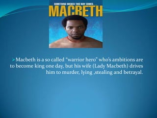 Macbeth is a so called “warrior hero” who’s ambitions are
to become king one day, but his wife (Lady Macbeth) drives
               him to murder, lying ,stealing and betrayal.
 