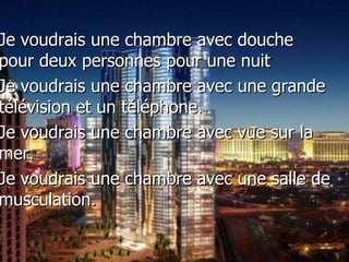 Je voudrais une chambre avec douche pour deux personnes pour une nuit  Je voudrais une chambre avec une grande t élévision et un téléphone. Je voudrais une chambre avec vue sur la mer. Je voudrais une chambre avec une salle de musculation. 