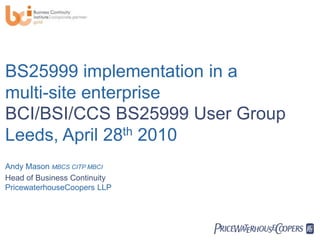 BS25999 implementation in a
multi-site enterprise
BCI/BSI/CCS BS25999 User Group
Leeds, April 28th 2010
Andy Mason MBCS CITP MBCI
Head of Business Continuity
PricewaterhouseCoopers LLP




                              PwC
 