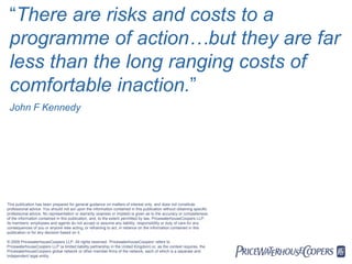 “There are risks and costs to a
 programme of action…but they are far
 less than the long ranging costs of
 comfortable inaction.”
 John F Kennedy




This publication has been prepared for general guidance on matters of interest only, and does not constitute
professional advice. You should not act upon the information contained in this publication without obtaining specific
professional advice. No representation or warranty (express or implied) is given as to the accuracy or completeness
of the information contained in this publication, and, to the extent permitted by law, PricewaterhouseCoopers LLP,
its members, employees and agents do not accept or assume any liability, responsibility or duty of care for any
consequences of you or anyone else acting, or refraining to act, in reliance on the information contained in this
publication or for any decision based on it.

© 2009 PricewaterhouseCoopers LLP. All rights reserved. 'PricewaterhouseCoopers' refers to
PricewaterhouseCoopers LLP (a limited liability partnership in the United Kingdom) or, as the context requires, the
PricewaterhouseCoopers global network or other member firms of the network, each of which is a separate and
independent legal entity.
                                                                                                                        PwC
 