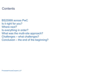 Contents


BS25999 across PwC
Is it right for you?
Where next?
Is everything in order?
What was the multi-site approach?
Challenges – what challenges?
Conclusion – the end of the beginning?




PricewaterhouseCoopers LLP
 