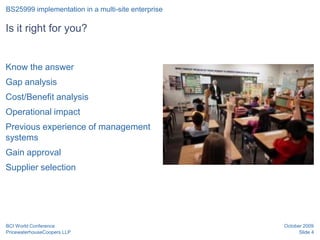 BS25999 implementation in a multi-site enterprise

Is it right for you?


Know the answer
Gap analysis
Cost/Benefit analysis
Operational impact
Previous experience of management
systems
Gain approval
Supplier selection




BCI World Conference                                October 2009
PricewaterhouseCoopers LLP                                Slide 4
 