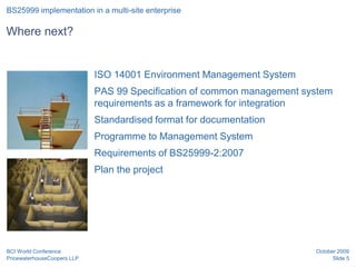 BS25999 implementation in a multi-site enterprise

Where next?


                             ISO 14001 Environment Management System
                             PAS 99 Specification of common management system
                             requirements as a framework for integration
                             Standardised format for documentation
                             Programme to Management System
                             Requirements of BS25999-2:2007
                             Plan the project




BCI World Conference                                                     October 2009
PricewaterhouseCoopers LLP                                                     Slide 5
 