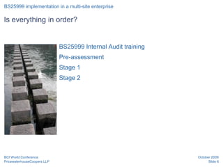 BS25999 implementation in a multi-site enterprise

Is everything in order?


 Position for graphic        BS25999 Internal Audit training
 or image
                             Pre-assessment
                             Stage 1
                             Stage 2




BCI World Conference                                           October 2009
PricewaterhouseCoopers LLP                                           Slide 6
 