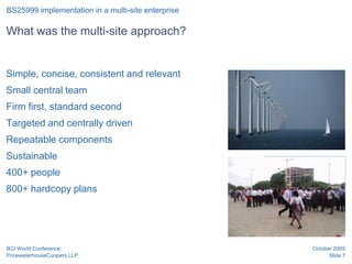 BS25999 implementation in a multi-site enterprise

What was the multi-site approach?


Simple, concise, consistent and relevant
Small central team
Firm first, standard second
Targeted and centrally driven
Repeatable components
Sustainable
                                                    Position for graphic
400+ people                                         or image

800+ hardcopy plans




BCI World Conference                                             October 2009
PricewaterhouseCoopers LLP                                             Slide 7
 