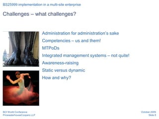 BS25999 implementation in a multi-site enterprise

Challenges – what challenges?


 Position for graphic        Administration for administration’s sake
 or image
                             Competencies – us and them!
                             MTPoDs
                             Integrated management systems – not quite!
                             Awareness-raising
                             Static versus dynamic
 Position for graphic
 or image                    How and why?




BCI World Conference                                                      October 2009
PricewaterhouseCoopers LLP                                                      Slide 8
 