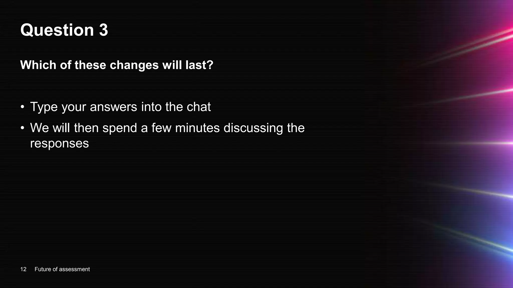 Question 3
• Type your answers into the chat
• We will then spend a few minutes discussing the
responses
12
Which of these changes will last?
Future of assessment
 