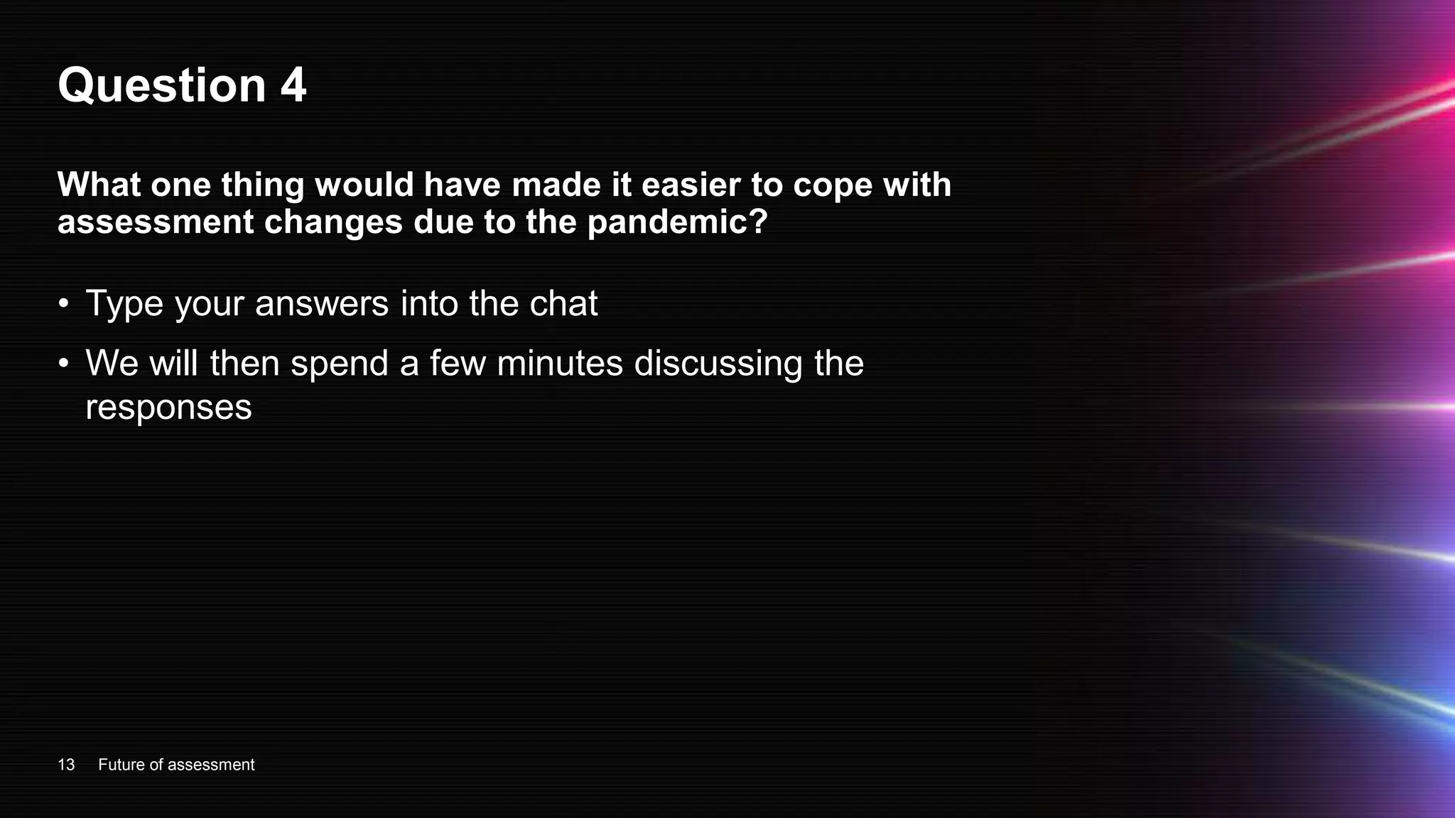 Question 4
• Type your answers into the chat
• We will then spend a few minutes discussing the
responses
13
What one thing would have made it easier to cope with
assessment changes due to the pandemic?
Future of assessment
 