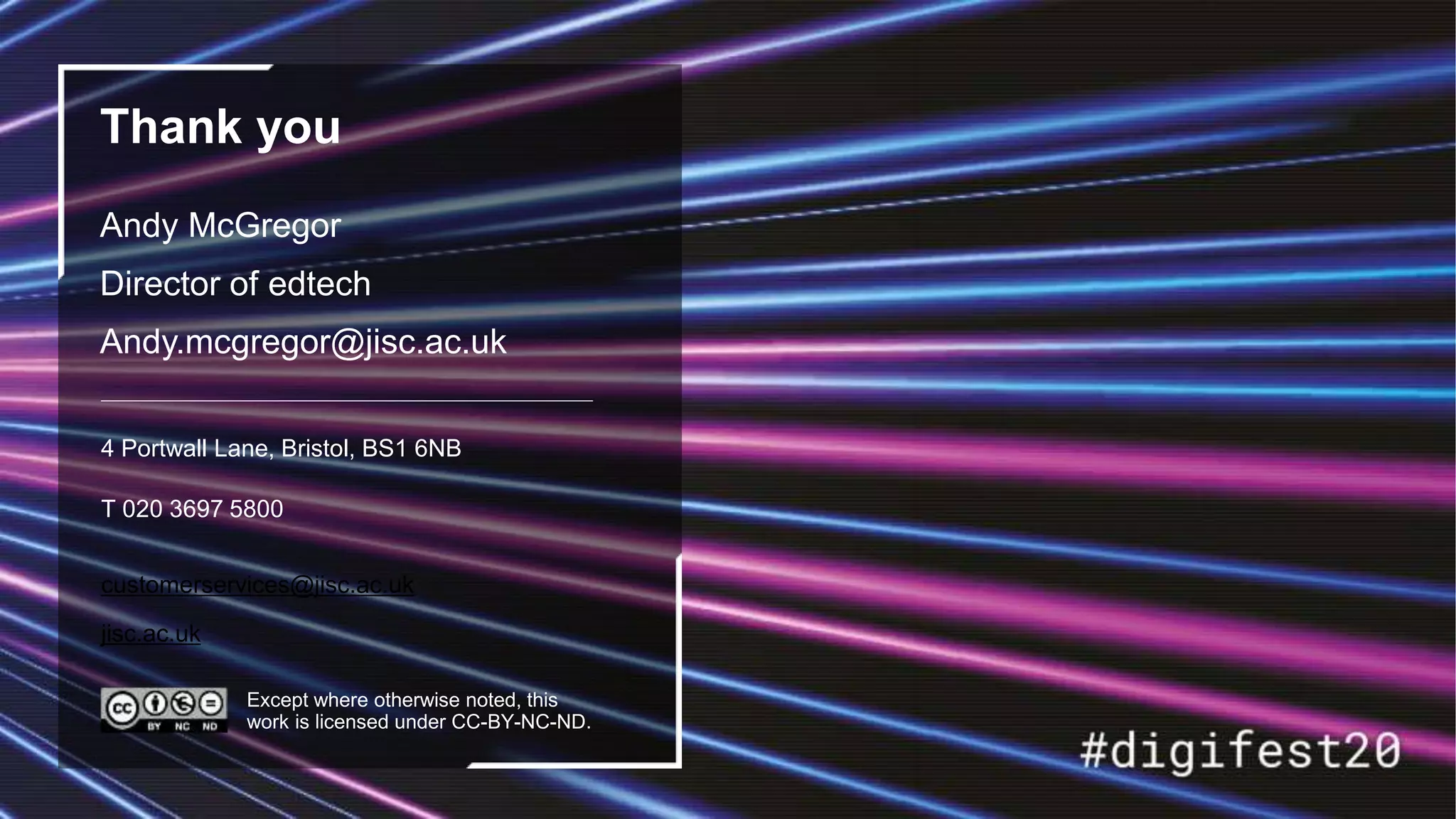 customerservices@jisc.ac.uk
jisc.ac.uk
Thank you
Andy McGregor
Director of edtech
Andy.mcgregor@jisc.ac.uk
4 Portwall Lane, Bristol, BS1 6NB
T 020 3697 5800
Except where otherwise noted, this
work is licensed under CC-BY-NC-ND.
 
