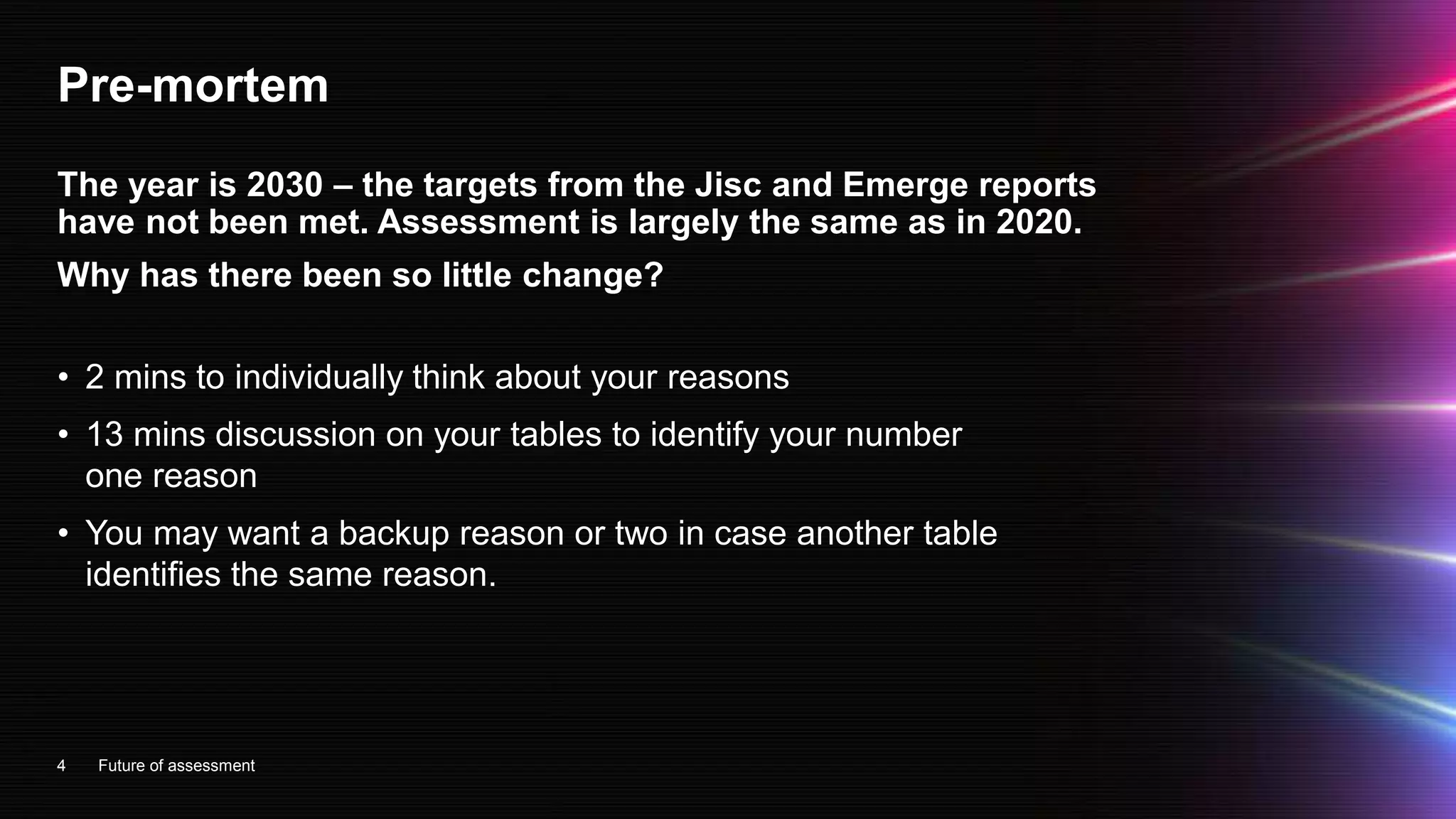 Pre-mortem
• 2 mins to individually think about your reasons
• 13 mins discussion on your tables to identify your number
one reason
• You may want a backup reason or two in case another table
identifies the same reason.
4
The year is 2030 – the targets from the Jisc and Emerge reports
have not been met. Assessment is largely the same as in 2020.
Why has there been so little change?
Future of assessment
 