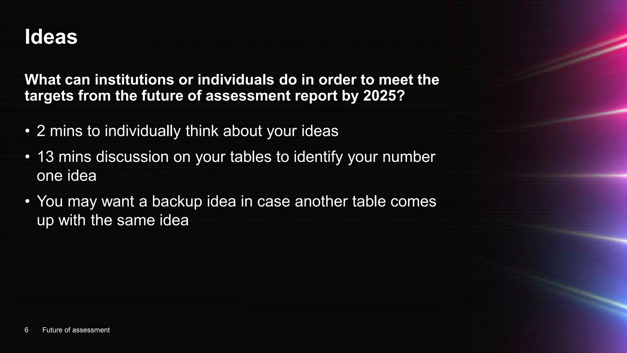 Ideas
• 2 mins to individually think about your ideas
• 13 mins discussion on your tables to identify your number
one idea
• You may want a backup idea in case another table comes
up with the same idea
6
What can institutions or individuals do in order to meet the
targets from the future of assessment report by 2025?
Future of assessment
 
