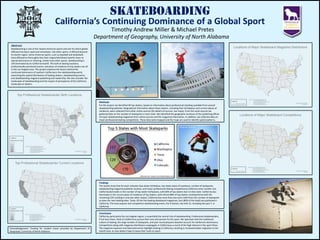 Skateboarding  California’s Continuing Dominance of a Global Sport Timothy Andrew Miller & Michael Pretes Department of Geography, University of North Alabama Abstract Skateboarding is one of the newest American sports and one for which global diffusion has been rapid and immediate. Like other sports, it diffused beyond its hearth region. Some American sports, such as baseball and basketball, have diffused so thoroughly that their original Northeast hearths have no special dominance or meaning. Unlike most other sports, skateboarding is still dominated by its California hearth. The bulk of skating locations, professionally sanctioned events, and place of residence of top skaters are all in the Los Angeles area. This project explores the factors behind the continued dominance of southern California in the skateboarding world, examining the spatial distribution of leading skaters, skateboarding events, and skateboarding magazine publishing and readership. We also consider the landscapes of skateboarding and the impact of perceptions of the California landscape on skaters. Methods For this project we identified 40 top skaters, based on information about professional standing available from several skateboarding websites. Biographical information about these skaters, including their birthplaces and current places of residence, were collected from other online sources (for details of sources, see maps). From the same sources we gathered data on the number of skateparks in each state. We identified the geographic locations of the publishing offices of major skateboarding magazines from online sources and the magazines themselves. In addition, we collected data on major professional skating competitions. These data were mapped and the maps are used to identify spatial patterns.  Data Source: www.concretedisciples.com Findings The results show that for each indicator (top skater birthplace, top skater place of residence, number of skateparks, skateboarding magazine publisher location, and major professional skating competitions) California ranks number one. California dominates in the number of top skater birthplaces, with 60% of top skaters born in that state. California also dominates in the current place of residence of top skaters, with almost 88% of top skaters residing there) with the remaining 12% residing in only two other states). California has more than two and a half times the number of skateparks as does the next leading state, Texas. Of the five leading skateboard magazines, four (80% of the total) are published in California. The most popular and competitive skateboarding event, the X-Games, has held 15, including the past 7, in California.  Conclusion California, particularly the Los Angeles region, is essentially the central hub of skateboarding. Professional skateboarders, if not born there, flock to California to pursue their love and passion for the sport. We speculate that the traditional culture of skating, the large number of skateparks, and year-round pleasant weather account for California’s dominance. Competitions along with magazine distributors congregate in California as a result of the high interest in the sport there. The magazine exposure and televised events highlight skating in California, resulting in increased skater migration to the hearth area, as new skaters hope to leave their mark on sport.  Acknowledgement: Funding for student travel provided by Department of                                            Geography, University of North Alabama. 
