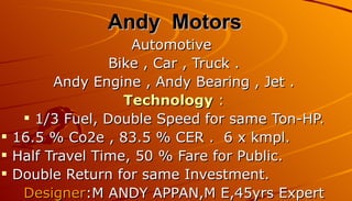 Andy Motors
                   Automotive
                Bike , Car , Truck .
        Andy Engine , Andy Bearing , Jet .
                  Technology :
    1/3 Fuel, Double Speed for same Ton-HP.
 16.5 % Co2e , 83.5 % CER . 6 x kmpl.
 Half Travel Time, 50 % Fare for Public.
 Double Return for same Investment.
   Designer:M ANDY APPAN,M E,45yrs Expert
 