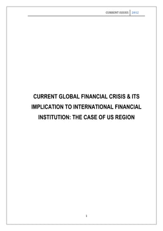 CURRENT ISSUES   2012




CURRENT GLOBAL FINANCIAL CRISIS & ITS
IMPLICATION TO INTERNATIONAL FINANCIAL
  INSTITUTION: THE CASE OF US REGION




                  1
 