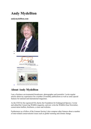 Andy Mydellton
andymydellton.com
•
•
•
About Andy Mydellton
I am a freelance environmental broadcaster, photographer and journalist. I write regular
articles about my experiences for a number of monthly publications as well as some special
features for national and international magazines.
As the CEO for the registered UK charity the Foundation for Endangered Species, I wrote
and edited the Conserving Wildlife magazine, and now write the Wildlife Zone Newsletter,
conservation leaflets, brochures, e-zines and websites.
Furthermore as a Fellow of the Linnaen Society I also compose other features about a number
of inter-related conservationist issues such as global warming and climate change.
 