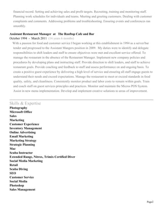 Page2
financial record. Setting and achieving sales and profit targets. Recruiting, training and monitoring staff.
Planning work schedules for individuals and teams. Meeting and greeting customers. Dealing with customer
complaints and comments. Addressing problems and troubleshooting. Ensuring events and conferences ran
smoothly.
Assistant Restaurant Manager at The Rooftop Cafe and Bar
October 1994 - March 2011 (16 years 6 months)
With a passion for food and customer service I began working at this establishment in 1994 as a server/bar
tender and progressed to the Assistant Mangers position in 2009. My duties were to identify and delegate
responsibilities to shift leaders and staff to ensure objectives were met and excellent service offered. To
manage the restaurant in the absence of the Restaurant Manager. Implement new company policies and
procedures by developing plans and instructing staff. Provide direction to shift leaders, and staff to achieve
restaurant goals. Provide coaching and feedback to staff and assess performance on and ongoing basis. To
create a positive guest experience by delivering a high level of service and ensuring all staff engage guests to
understand their needs and exceed expectations. Manage the restaurant to meet or exceed standards in food
quality, safety, and cleanliness. Consistently monitor product and labor costs to remain within goals. Train
and coach staff on guest services principles and practices. Monitor and maintain the Micros POS System.
Assist in new menu implementation. Develop and implement creative solutions to areas of improvement.
Skills & Expertise
Photography
Microsoft Office
Sales
Marketing
Customer Experience
Inventory Management
Online Advertising
Email Marketing
Marketing Strategy
Strategic Planning
Mac
Scuba Instructor
Extended Range, Nitrox, Trimix Certified Diver
Social Media Marketing
Retail
Scuba Diving
SEO
Customer Service
Social Media
Photoshop
Sales Management
 