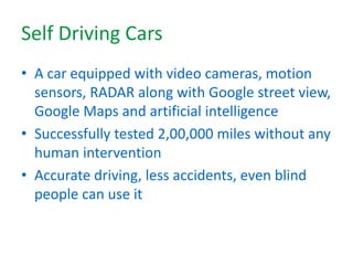 Self Driving Cars
• A car equipped with video cameras, motion
sensors, RADAR along with Google street view,
Google Maps and artificial intelligence
• Successfully tested 2,00,000 miles without any
human intervention
• Accurate driving, less accidents, even blind
people can use it
 