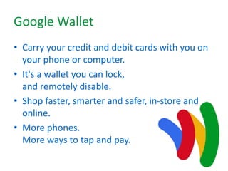 Google Wallet
• Carry your credit and debit cards with you on
your phone or computer.
• It's a wallet you can lock,
and remotely disable.
• Shop faster, smarter and safer, in-store and
online.
• More phones.
More ways to tap and pay.
 