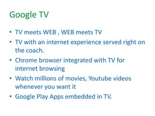 Google TV
• TV meets WEB , WEB meets TV
• TV with an internet experience served right on
the coach.
• Chrome browser integrated with TV for
internet browsing
• Watch millions of movies, Youtube videos
whenever you want it
• Google Play Apps embedded in TV.
 
