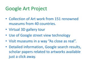 Google Art Project
• Collection of Art work from 151 renowned
museums from 40 countries.
• Virtual 3D gallery tour
• Use of Google street view technology
• Visit museums in a way “As close as real”.
• Detailed information, Google search results,
scholar papers related to artworks available
just a click away.
 