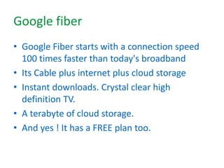 Google fiber
• Google Fiber starts with a connection speed
100 times faster than today's broadband
• Its Cable plus internet plus cloud storage
• Instant downloads. Crystal clear high
definition TV.
• A terabyte of cloud storage.
• And yes ! It has a FREE plan too.
 
