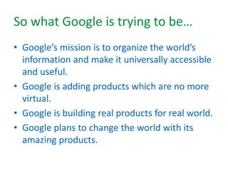 So what Google is trying to be…
• Google’s mission is to organize the world’s
information and make it universally accessible
and useful.
• Google is adding products which are no more
virtual.
• Google is building real products for real world.
• Google plans to change the world with its
amazing products.
 