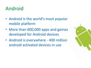 Android
• Android is the world's most popular
mobile platform
• More than 600,000 apps and games
developed for Android devices
• Android is everywhere - 400 million
android activated devices in use
 
