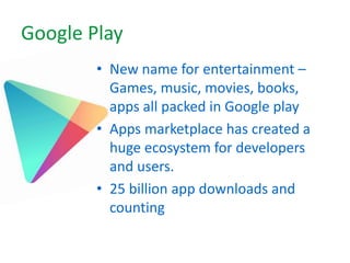 Google Play
• New name for entertainment –
Games, music, movies, books,
apps all packed in Google play
• Apps marketplace has created a
huge ecosystem for developers
and users.
• 25 billion app downloads and
counting
 