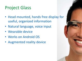 Project Glass
• Head mounted, hands free display for
useful, organized information
• Natural language, voice input
• Wearable device
• Works on Android OS
• Augmented reality device
 