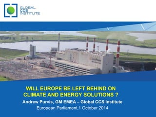 WILL EUROPE BE LEFT BEHIND ON 
CLIMATE AND ENERGY SOLUTIONS ? 
Andrew Purvis, GM EMEA – Global CCS Institute 
European Parliament,1 October 2014 
 
